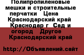 Полипропиленовые мешки и строительные перчатки › Цена ­ 7 - Краснодарский край, Краснодар г. Сад и огород » Другое   . Краснодарский край